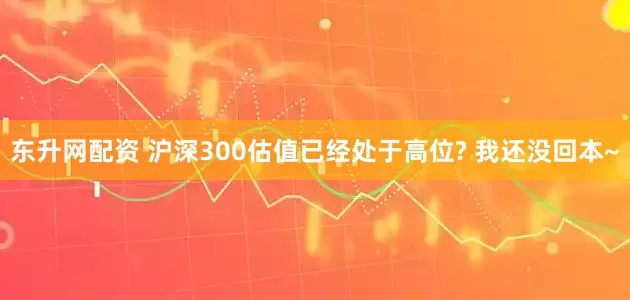 东升网配资 沪深300估值已经处于高位? 我还没回本~