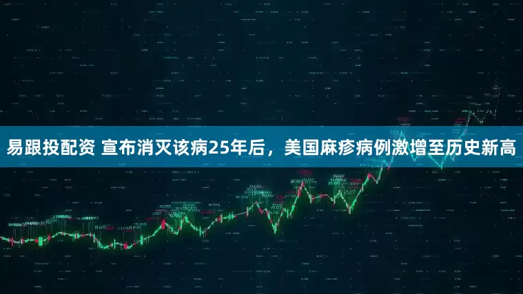 易跟投配资 宣布消灭该病25年后，美国麻疹病例激增至历史新高