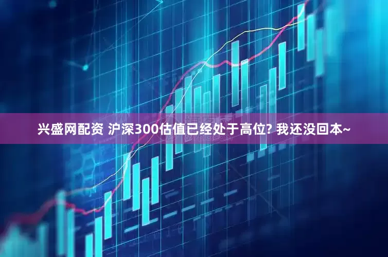 兴盛网配资 沪深300估值已经处于高位? 我还没回本~