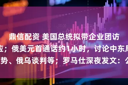 鼎信配资 美国总统拟带企业团访华？商务部回应；俄美元首通话约1小时，讨论中东局势、俄乌谈判等；罗马仕深夜发文：公司没有倒闭丨早报