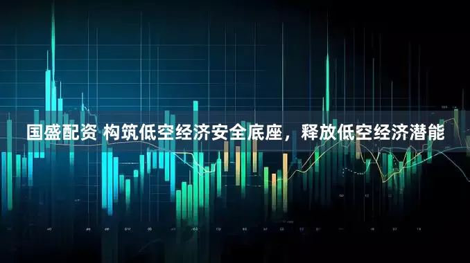 国盛配资 构筑低空经济安全底座，释放低空经济潜能