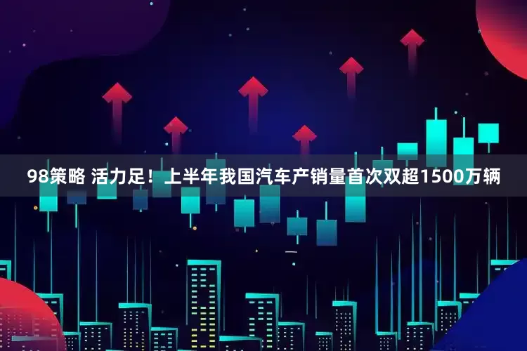 98策略 活力足！上半年我国汽车产销量首次双超1500万辆