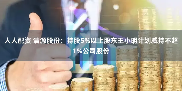 人人配资 清源股份：持股5%以上股东王小明计划减持不超1%公司股份