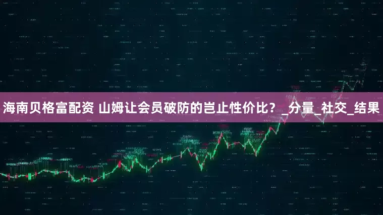 海南贝格富配资 山姆让会员破防的岂止性价比？_分量_社交_结果