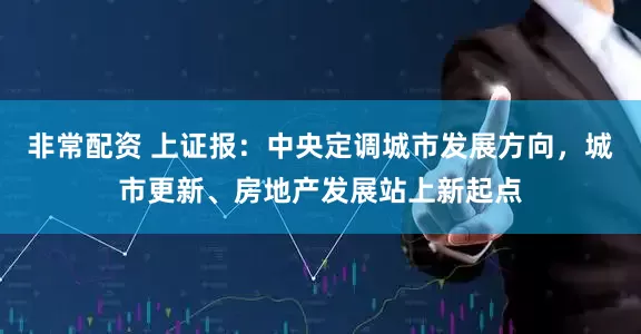 非常配资 上证报：中央定调城市发展方向，城市更新、房地产发展站上新起点