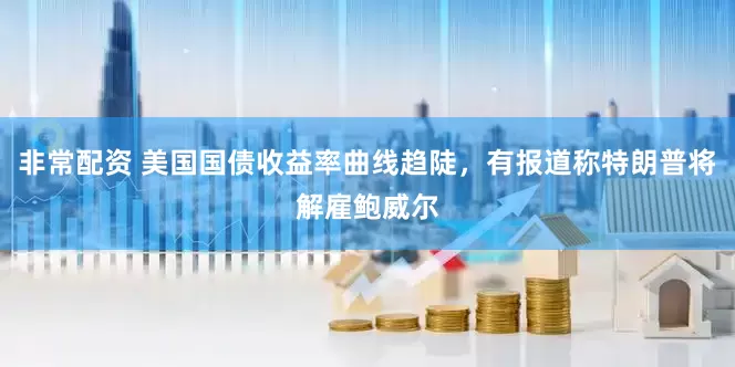 非常配资 美国国债收益率曲线趋陡，有报道称特朗普将解雇鲍威尔