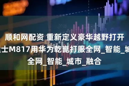 顺和网配资 重新定义豪华越野打开方式！猛士M817用华为乾崑打服全网_智能_城市_融合