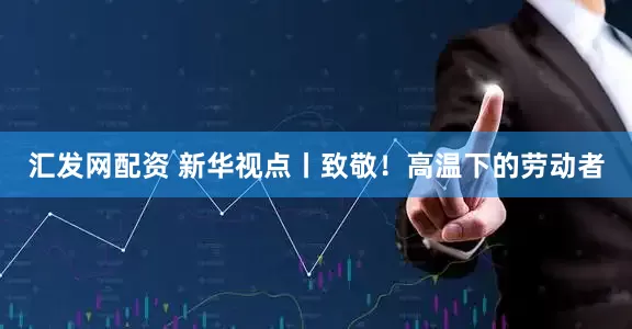 汇发网配资 新华视点丨致敬！高温下的劳动者