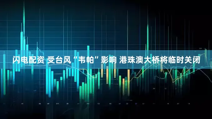 闪电配资 受台风“韦帕”影响 港珠澳大桥将临时关闭