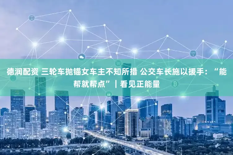 德润配资 三轮车抛锚女车主不知所措 公交车长施以援手：“能帮就帮点”｜看见正能量