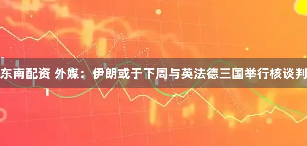 东南配资 外媒：伊朗或于下周与英法德三国举行核谈判