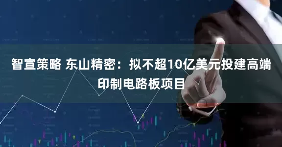 智宣策略 东山精密：拟不超10亿美元投建高端印制电路板项目