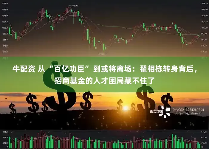 牛配资 从 “百亿功臣” 到或将离场：翟相栋转身背后，招商基金的人才困局藏不住了