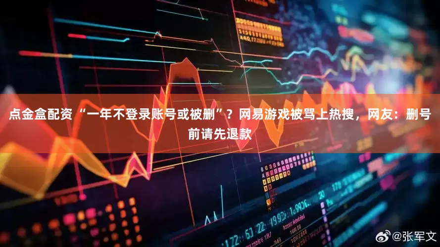 点金盒配资 “一年不登录账号或被删”？网易游戏被骂上热搜，网友：删号前请先退款