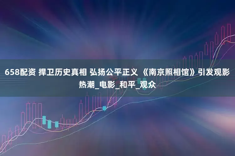 658配资 捍卫历史真相 弘扬公平正义 《南京照相馆》引发观影热潮_电影_和平_观众