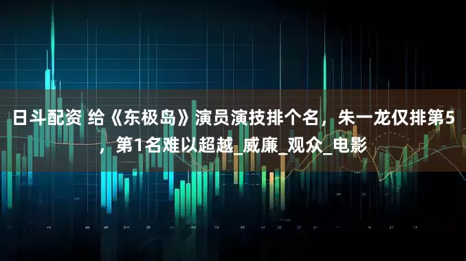 日斗配资 给《东极岛》演员演技排个名，朱一龙仅排第5，第1名难以超越_威廉_观众_电影