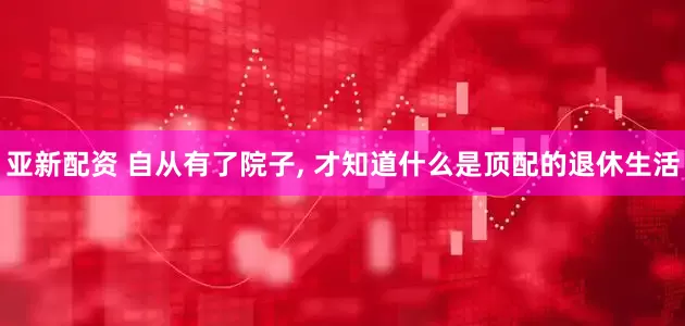 亚新配资 自从有了院子, 才知道什么是顶配的退休生活